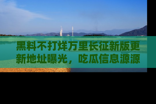 黑料不打烊万里长征新版更新地址曝光，吃瓜信息源源不断