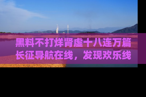 黑料不打烊肾虚十八连万篇长征导航在线，发现欢乐线路的最佳app推荐！
