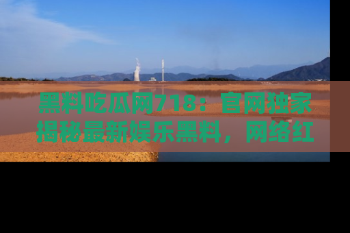 黑料吃瓜网718：官网独家揭秘最新娱乐黑料，网络红人齐聚一堂！