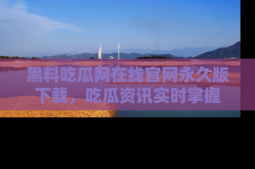 黑料吃瓜网在线官网永久版下载，吃瓜资讯实时掌握