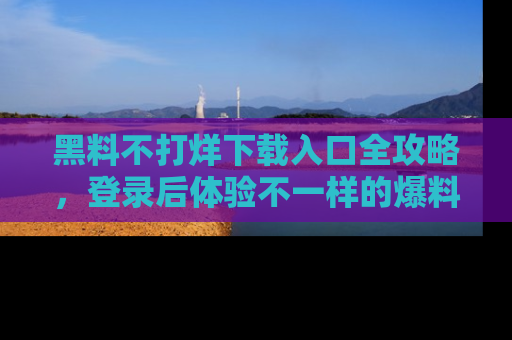 黑料不打烊下载入口全攻略，登录后体验不一样的爆料乐趣！