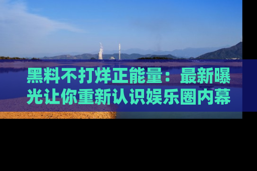 黑料不打烊正能量：最新曝光让你重新认识娱乐圈内幕！