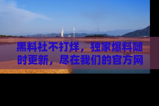 黑料社不打烊，独家爆料随时更新，尽在我们的官方网站网址！