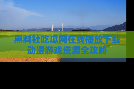 黑料社吃瓜网在线播放下载动漫游戏资源全攻略