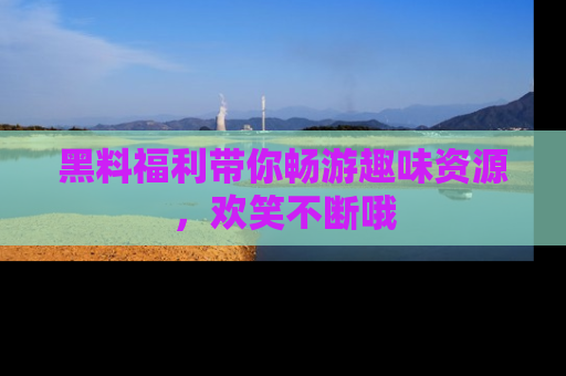 黑料福利带你畅游趣味资源，欢笑不断哦