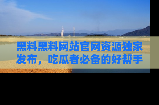 黑料黑料网站官网资源独家发布，吃瓜者必备的好帮手