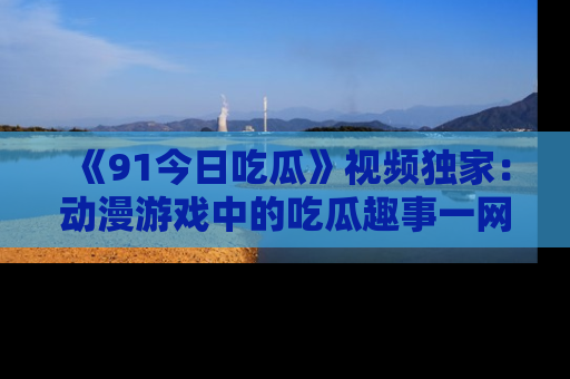 《91今日吃瓜》视频独家：动漫游戏中的吃瓜趣事一网打尽！