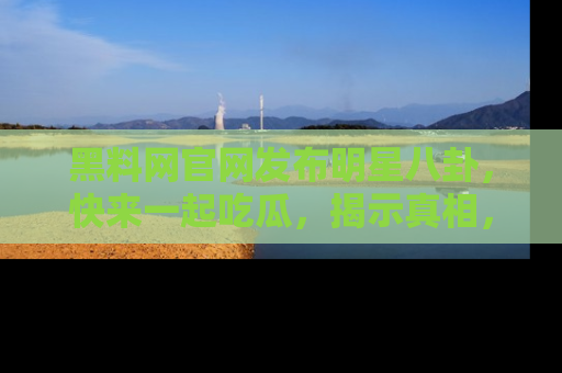 黑料网官网发布明星八卦，快来一起吃瓜，揭示真相，乐趣无穷！