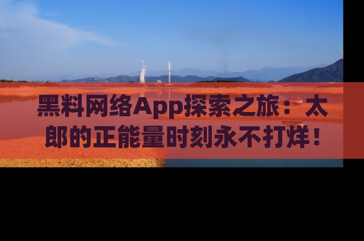 黑料网络App探索之旅：太郎的正能量时刻永不打烊！