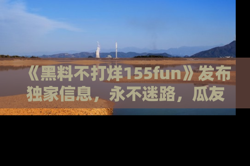 《黑料不打烊155fun》发布独家信息，永不迷路，瓜友们的最佳选择！