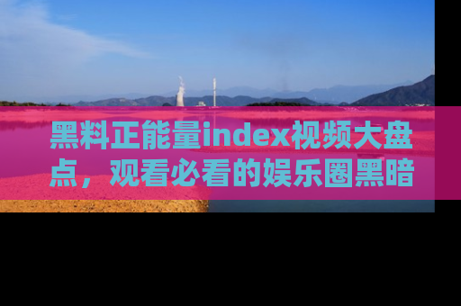 黑料正能量index视频大盘点，观看必看的娱乐圈黑暗与光明！