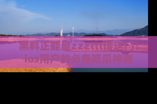 黑料正能量zzzttt传送门：ios用户的必备吃瓜神器