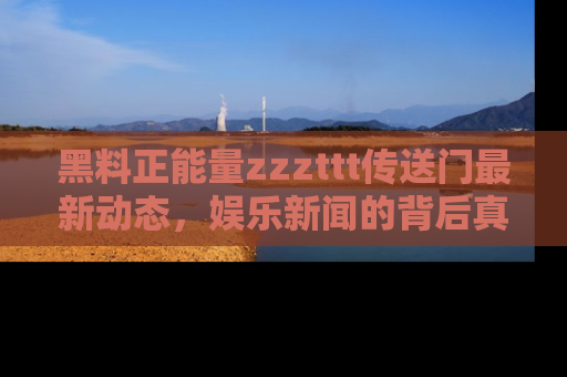 黑料正能量zzzttt传送门最新动态，娱乐新闻的背后真相尽在此处！