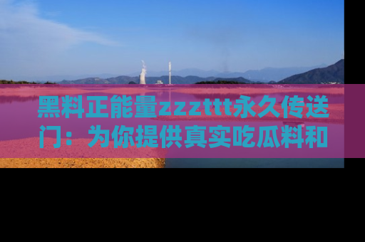 黑料正能量zzzttt永久传送门：为你提供真实吃瓜料和积极向上的能量