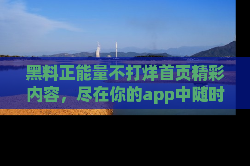 黑料正能量不打烊首页精彩内容，尽在你的app中随时观看