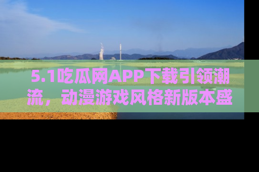 5.1吃瓜网APP下载引领潮流，动漫游戏风格新版本盛情发布！