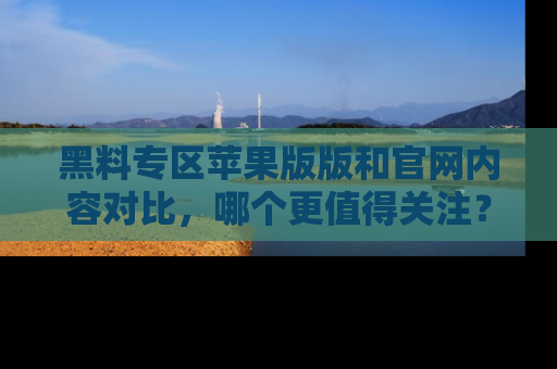 黑料专区苹果版版和官网内容对比，哪个更值得关注？