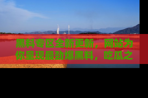 黑料专区全新更新，网站为你呈现最劲爆黑料，吃瓜之旅从这里开始！
