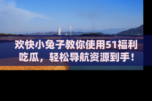 欢快小兔子教你使用51福利吃瓜，轻松导航资源到手！