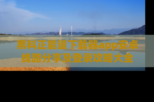 黑料正能量下载器app安卓线路分享及登录攻略大全