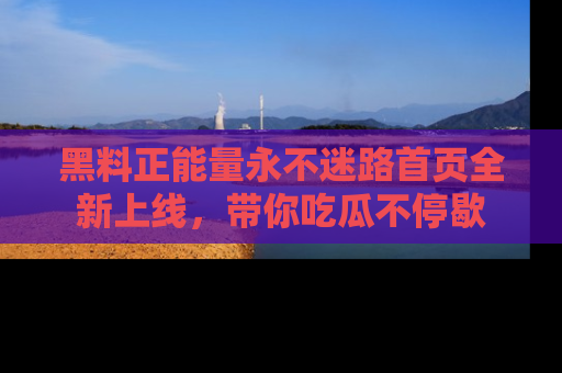 黑料正能量永不迷路首页全新上线，带你吃瓜不停歇