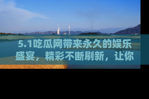 5.1吃瓜网带来永久的娱乐盛宴，精彩不断刷新，让你乐在其中