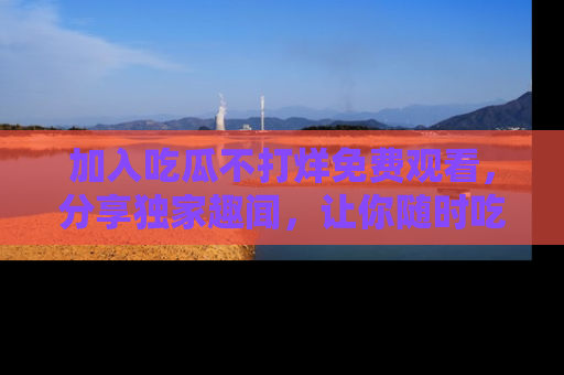 加入吃瓜不打烊免费观看,分享独家趣闻,让你随时吃瓜不停!
