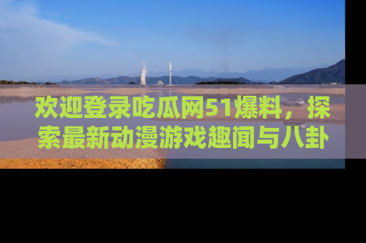 欢迎登录吃瓜网51爆料，探索最新动漫游戏趣闻与八卦！
