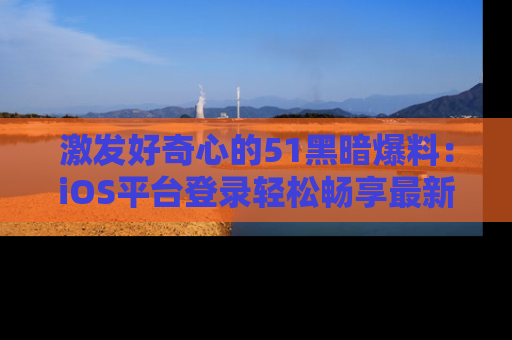 激发好奇心的51黑暗爆料：iOS平台登录轻松畅享最新八卦，刷新你的宠儿清单！