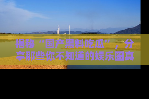 揭秘“国产黑料吃瓜”,分享那些你不知道的娱乐圈真实内幕!