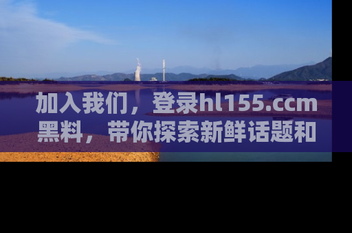 加入我们,登录hl155.ccm黑料,带你探索新鲜话题和黑料趣事!