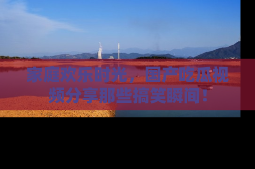 家庭欢乐时光,国产吃瓜视频分享那些搞笑瞬间!