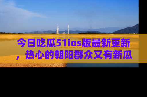 今日吃瓜51ios版最新更新，热心的朝阳群众又有新瓜要分享啦！