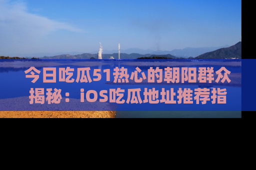 今日吃瓜51热心的朝阳群众揭秘：iOS吃瓜地址推荐指南！