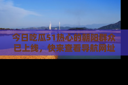 今日吃瓜51热心的朝阳群众已上线，快来查看导航网址，获取最新吃瓜资讯！