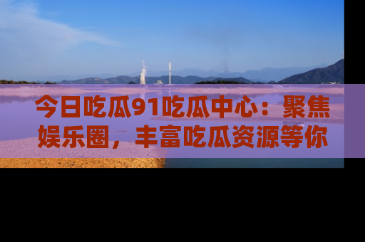 今日吃瓜91吃瓜中心：聚焦娱乐圈，丰富吃瓜资源等你解锁