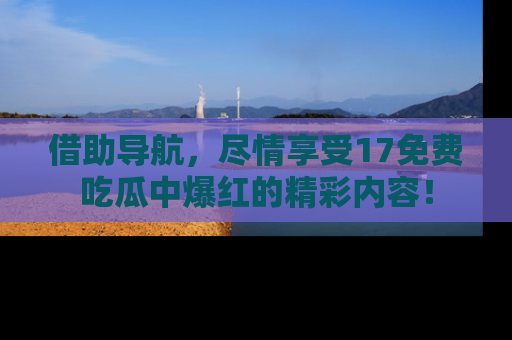 借助导航，尽情享受17免费吃瓜中爆红的精彩内容！