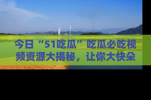 今日“51吃瓜”吃瓜必吃视频资源大揭秘，让你大快朵颐不停口！