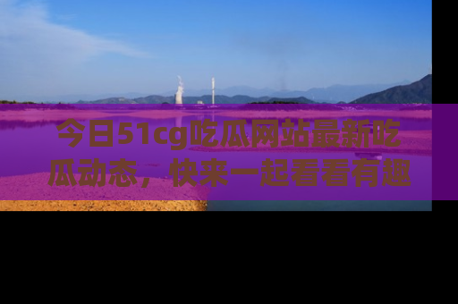 今日51cg吃瓜网站最新吃瓜动态，快来一起看看有趣的事情！