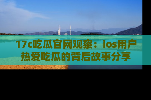 17c吃瓜官网观察：ios用户热爱吃瓜的背后故事分享