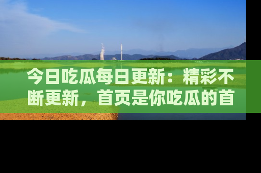 今日吃瓜每日更新：精彩不断更新，首页是你吃瓜的首选！