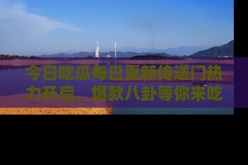 今日吃瓜每日更新传送门热力开启，爆款八卦等你来吃瓜