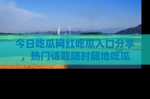 今日吃瓜网红吃瓜入口分享，热门话题随时随地吃瓜