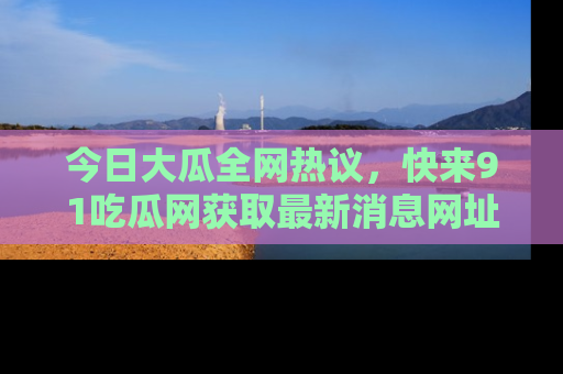 今日大瓜全网热议，快来91吃瓜网获取最新消息网址