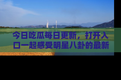 今日吃瓜每日更新，打开入口一起感受明星八卦的最新动态，别说我没告诉你哦！