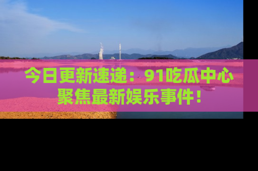 今日更新速递：91吃瓜中心聚焦最新娱乐事件！