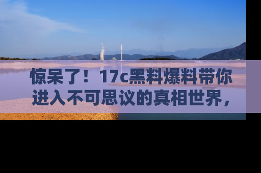 惊呆了！17c黑料爆料带你进入不可思议的真相世界，赶快看链接！