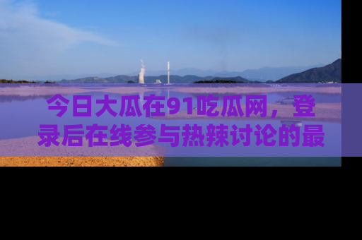 今日大瓜在91吃瓜网，登录后在线参与热辣讨论的最佳去处！