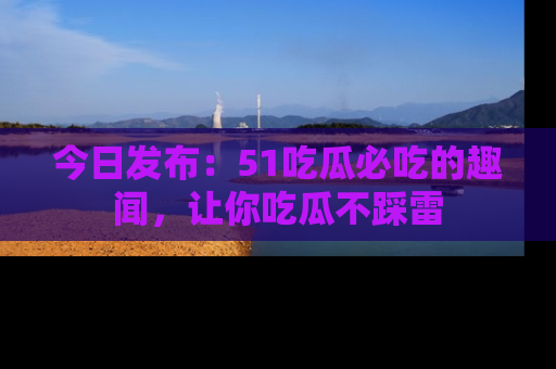 今日发布：51吃瓜必吃的趣闻，让你吃瓜不踩雷