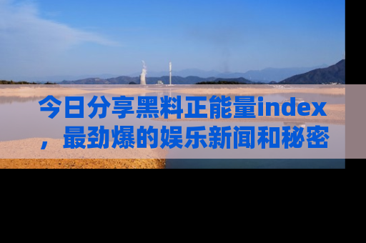 今日分享黑料正能量index，最劲爆的娱乐新闻和秘密等你来发现！
